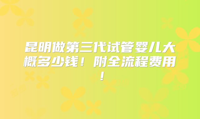 昆明做第三代试管婴儿大概多少钱！附全流程费用！