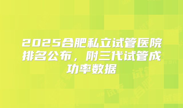 2025合肥私立试管医院排名公布，附三代试管成功率数据