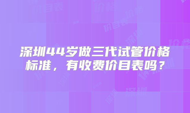 深圳44岁做三代试管价格标准，有收费价目表吗？