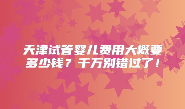 天津试管婴儿费用大概要多少钱？千万别错过了！