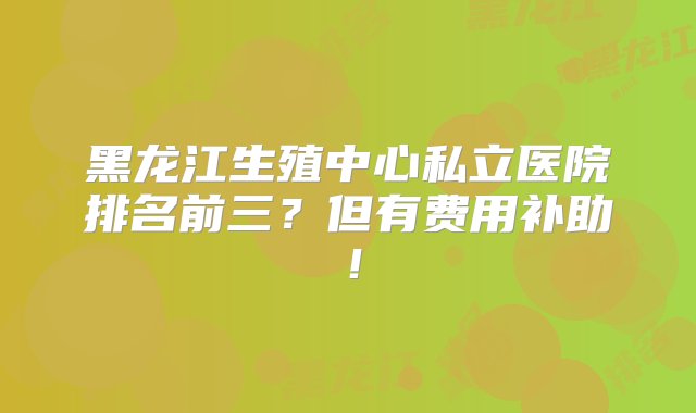 黑龙江生殖中心私立医院排名前三？但有费用补助！