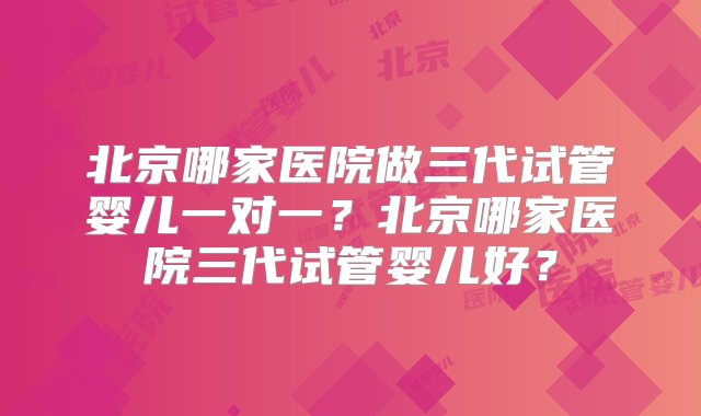 北京哪家医院做三代试管婴儿一对一？北京哪家医院三代试管婴儿好？