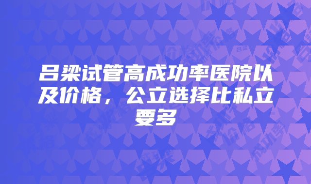 吕梁试管高成功率医院以及价格，公立选择比私立要多