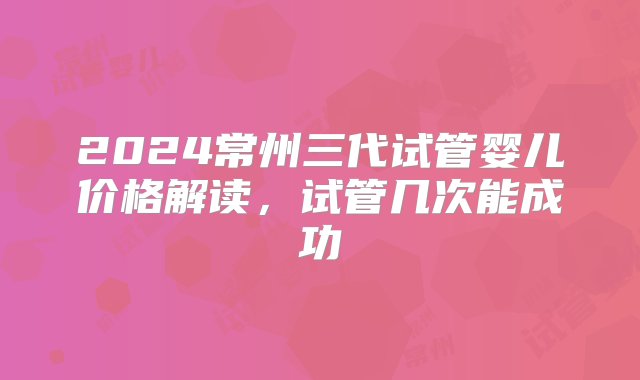 2024常州三代试管婴儿价格解读，试管几次能成功