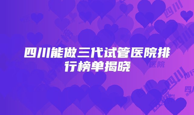 四川能做三代试管医院排行榜单揭晓