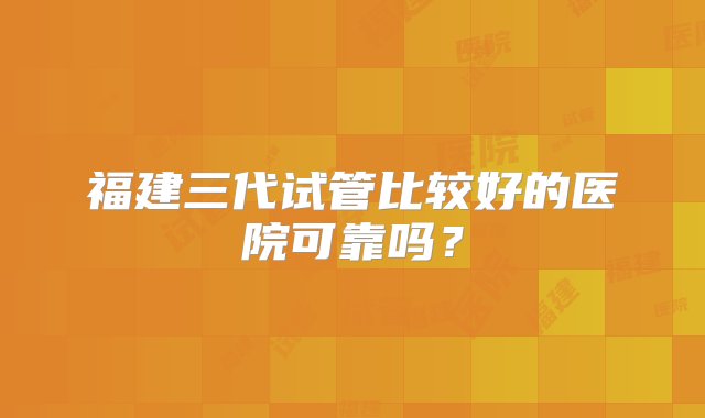 福建三代试管比较好的医院可靠吗？