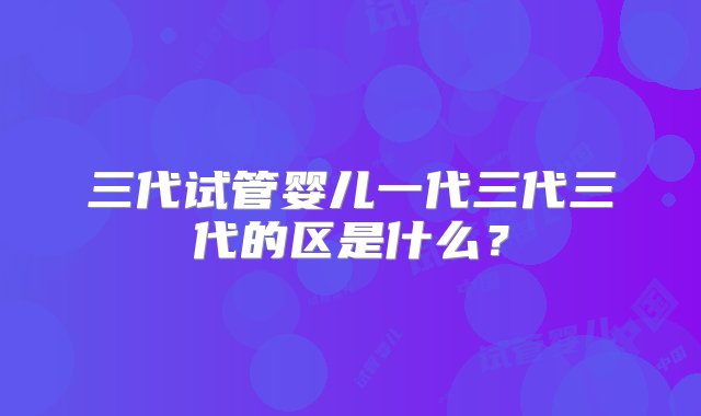 三代试管婴儿一代三代三代的区是什么？