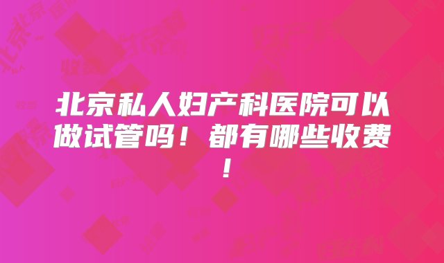 北京私人妇产科医院可以做试管吗！都有哪些收费！