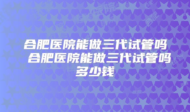 合肥医院能做三代试管吗 合肥医院能做三代试管吗多少钱