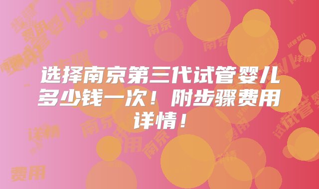 选择南京第三代试管婴儿多少钱一次！附步骤费用详情！