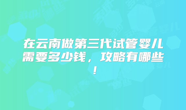 在云南做第三代试管婴儿需要多少钱，攻略有哪些！