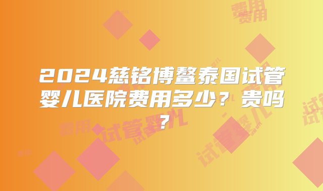 2024慈铭博鳌泰国试管婴儿医院费用多少？贵吗？