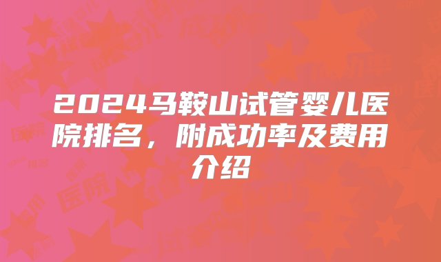 2024马鞍山试管婴儿医院排名，附成功率及费用介绍