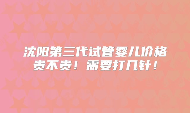 沈阳第三代试管婴儿价格贵不贵！需要打几针！