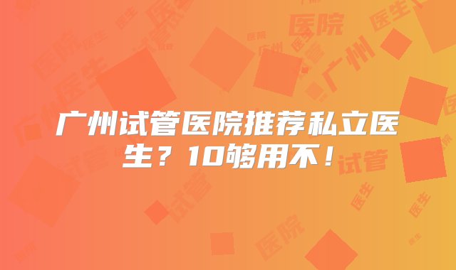 广州试管医院推荐私立医生？10够用不！