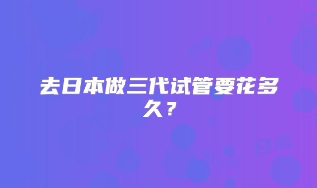 去日本做三代试管要花多久？