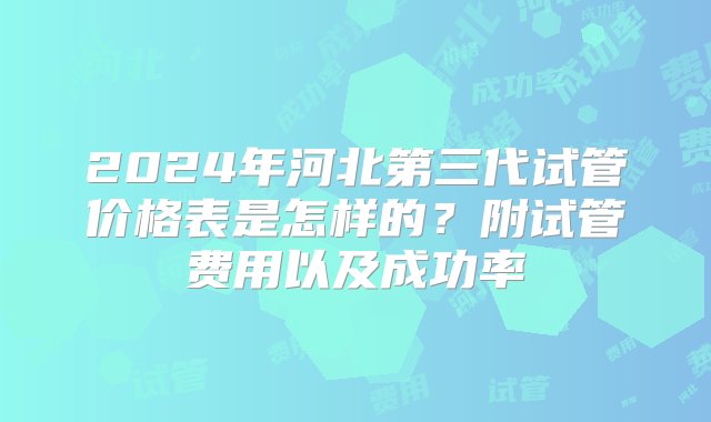 2024年河北第三代试管价格表是怎样的？附试管费用以及成功率