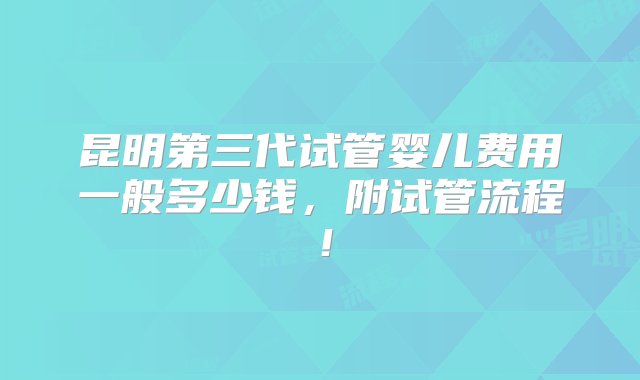 昆明第三代试管婴儿费用一般多少钱，附试管流程！