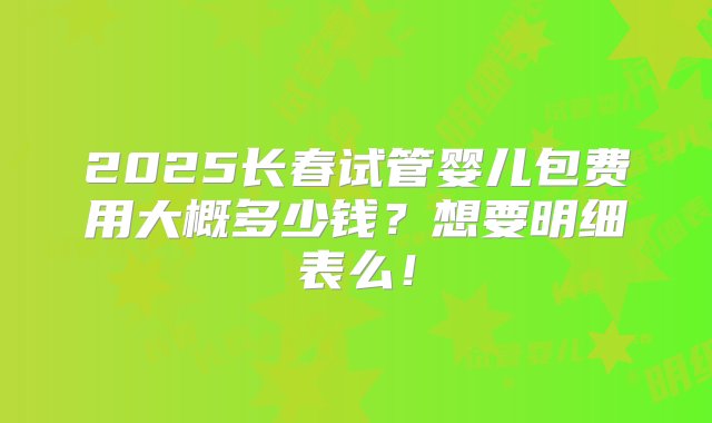 2025长春试管婴儿包费用大概多少钱？想要明细表么！