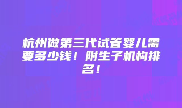 杭州做第三代试管婴儿需要多少钱！附生子机构排名！