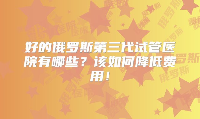 好的俄罗斯第三代试管医院有哪些？该如何降低费用！