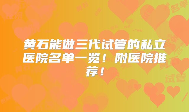 黄石能做三代试管的私立医院名单一览！附医院推荐！