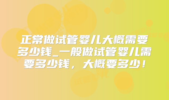 正常做试管婴儿大概需要多少钱_一般做试管婴儿需要多少钱，大概要多少！