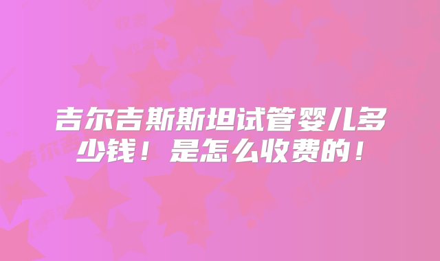 吉尔吉斯斯坦试管婴儿多少钱！是怎么收费的！