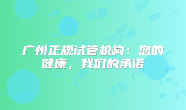 广州正规试管机构：您的健康，我们的承诺