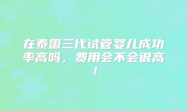 在泰国三代试管婴儿成功率高吗，费用会不会很高！