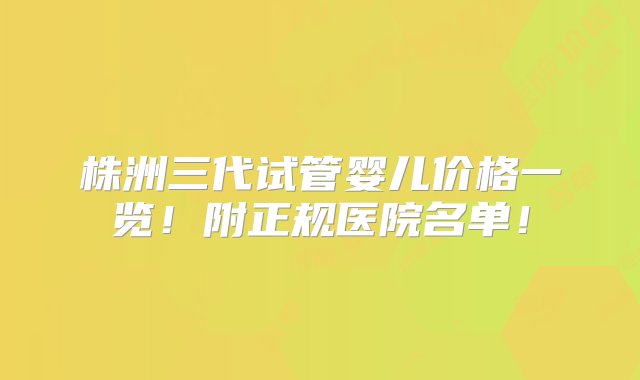 株洲三代试管婴儿价格一览！附正规医院名单！