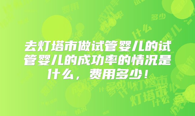 去灯塔市做试管婴儿的试管婴儿的成功率的情况是什么，费用多少！