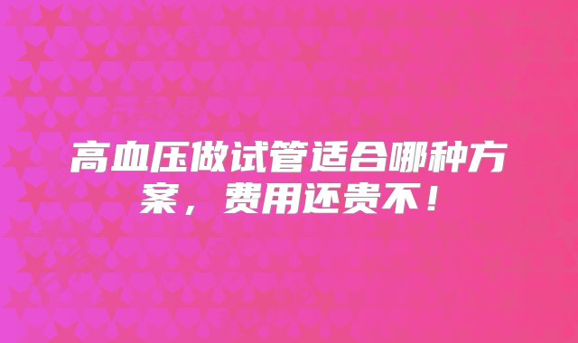 高血压做试管适合哪种方案，费用还贵不！