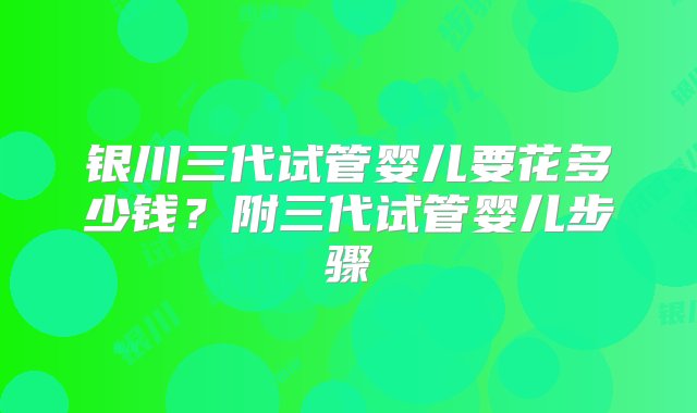 银川三代试管婴儿要花多少钱？附三代试管婴儿步骤