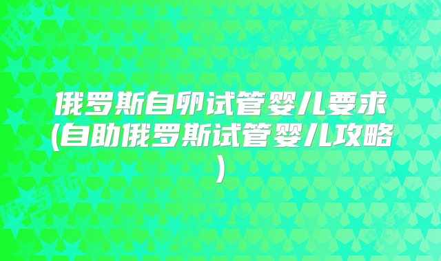 俄罗斯自卵试管婴儿要求(自助俄罗斯试管婴儿攻略)