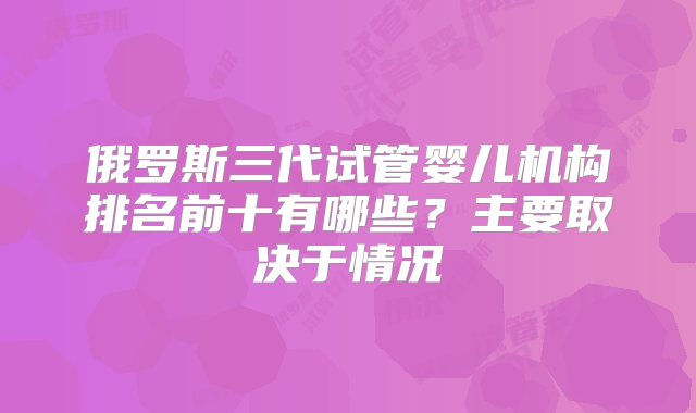 俄罗斯三代试管婴儿机构排名前十有哪些？主要取决于情况