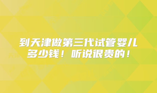 到天津做第三代试管婴儿多少钱！听说很贵的！