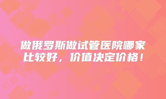 做俄罗斯做试管医院哪家比较好，价值决定价格！