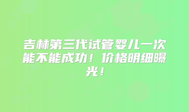 吉林第三代试管婴儿一次能不能成功！价格明细曝光！