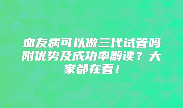 血友病可以做三代试管吗附优势及成功率解读？大家都在看！