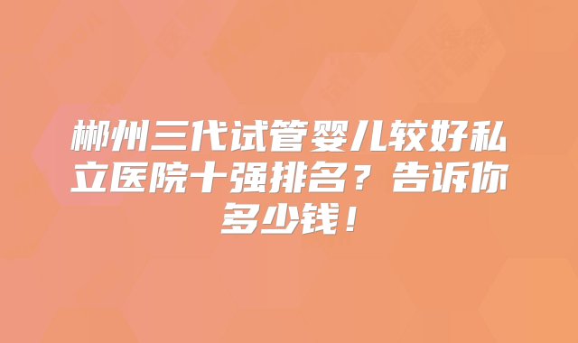 郴州三代试管婴儿较好私立医院十强排名？告诉你多少钱！