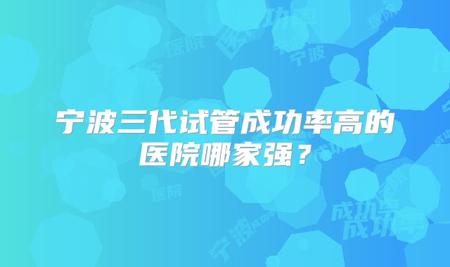 宁波三代试管成功率高的医院哪家强？