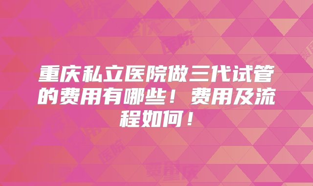 重庆私立医院做三代试管的费用有哪些！费用及流程如何！