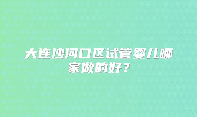 大连沙河口区试管婴儿哪家做的好？