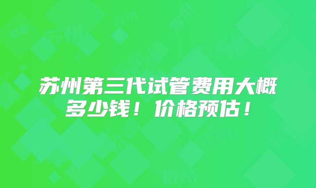 苏州第三代试管费用大概多少钱！价格预估！