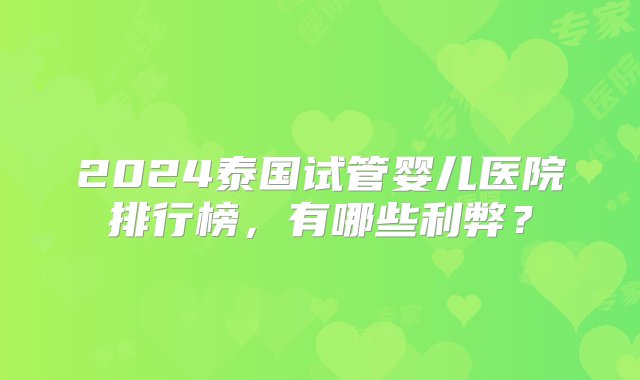 2024泰国试管婴儿医院排行榜，有哪些利弊？