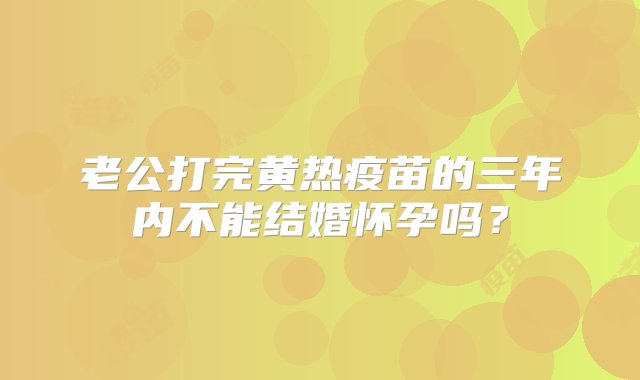 老公打完黄热疫苗的三年内不能结婚怀孕吗？