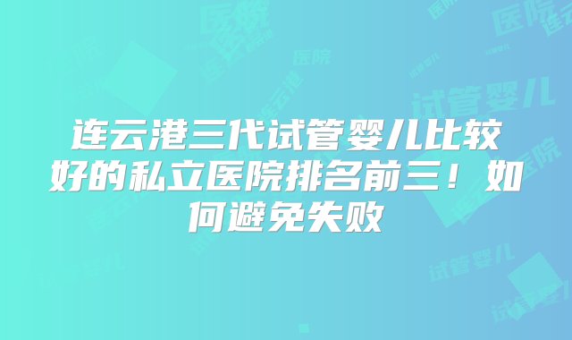 连云港三代试管婴儿比较好的私立医院排名前三！如何避免失败