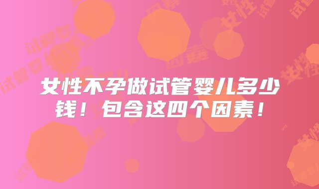 女性不孕做试管婴儿多少钱！包含这四个因素！