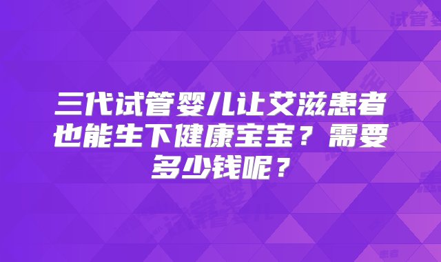 三代试管婴儿让艾滋患者也能生下健康宝宝？需要多少钱呢？